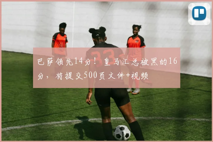 巴萨领先14分！皇马汇总被黑的16分，将提交500页文件+视频